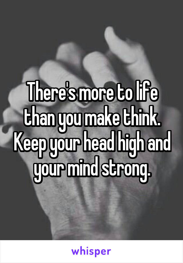 There's more to life than you make think. Keep your head high and your mind strong.