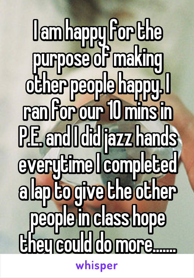 I am happy for the purpose of making other people happy. I ran for our 10 mins in P.E. and I did jazz hands everytime I completed a lap to give the other people in class hope they could do more.......