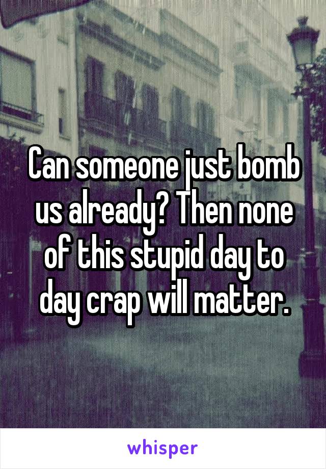 Can someone just bomb us already? Then none of this stupid day to day crap will matter.