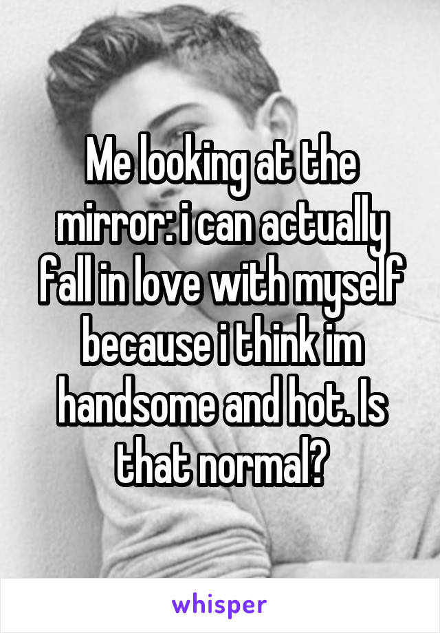 Me looking at the mirror: i can actually fall in love with myself because i think im handsome and hot. Is that normal?