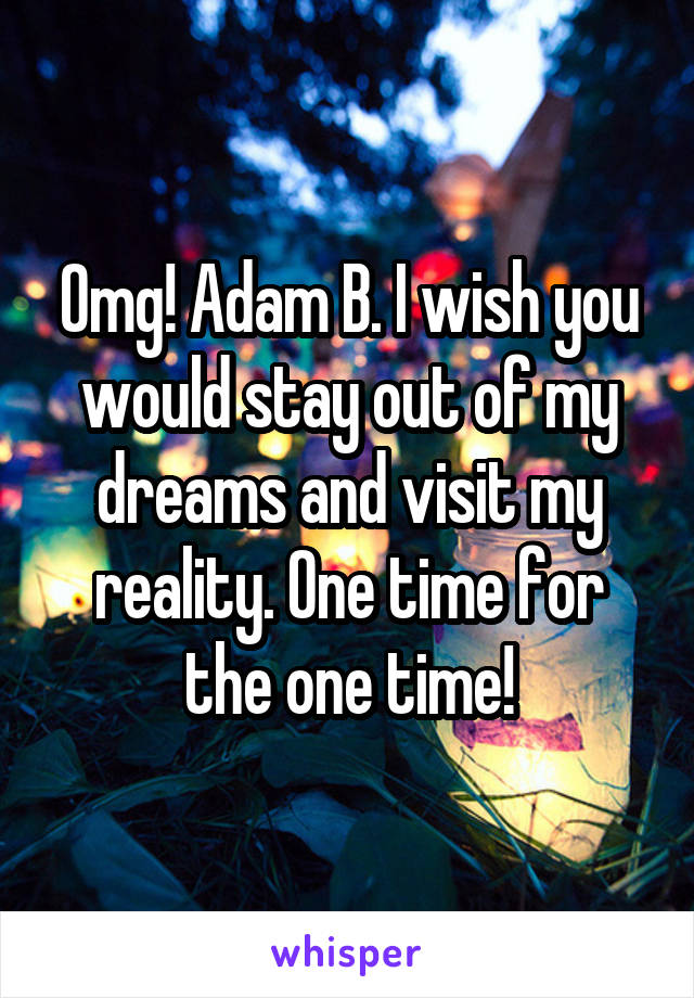 Omg! Adam B. I wish you would stay out of my dreams and visit my reality. One time for the one time!