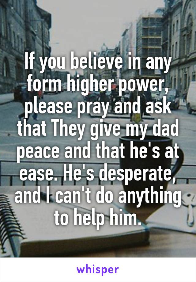 If you believe in any form higher power, please pray and ask that They give my dad peace and that he's at ease. He's desperate, and I can't do anything to help him.