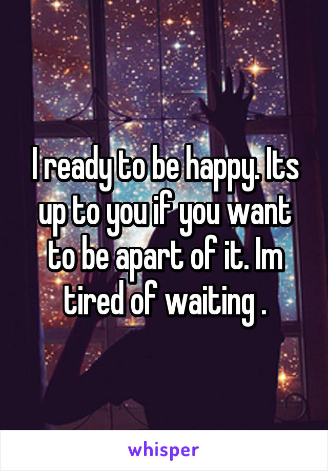 I ready to be happy. Its up to you if you want to be apart of it. Im tired of waiting .