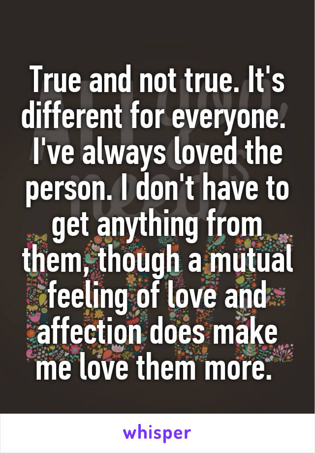 True and not true. It's different for everyone.  I've always loved the person. I don't have to get anything from them, though a mutual feeling of love and affection does make me love them more. 