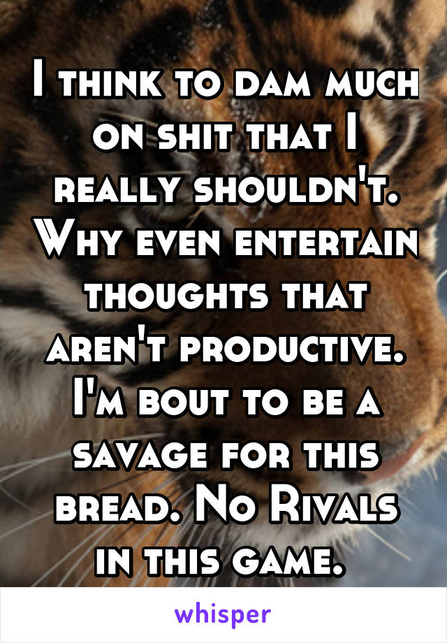 I think to dam much on shit that I really shouldn't. Why even entertain thoughts that aren't productive. I'm bout to be a savage for this bread. No Rivals in this game. 