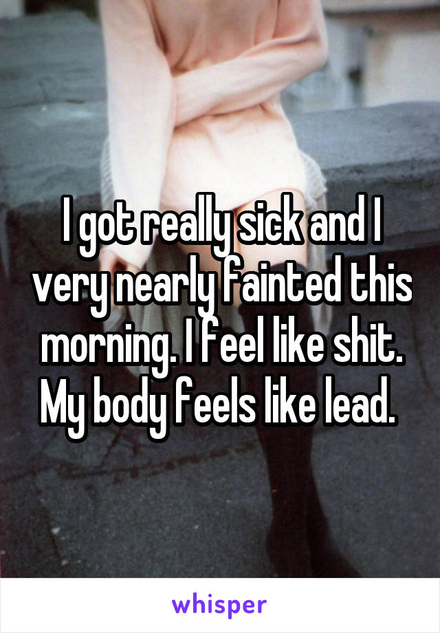 I got really sick and I very nearly fainted this morning. I feel like shit. My body feels like lead. 