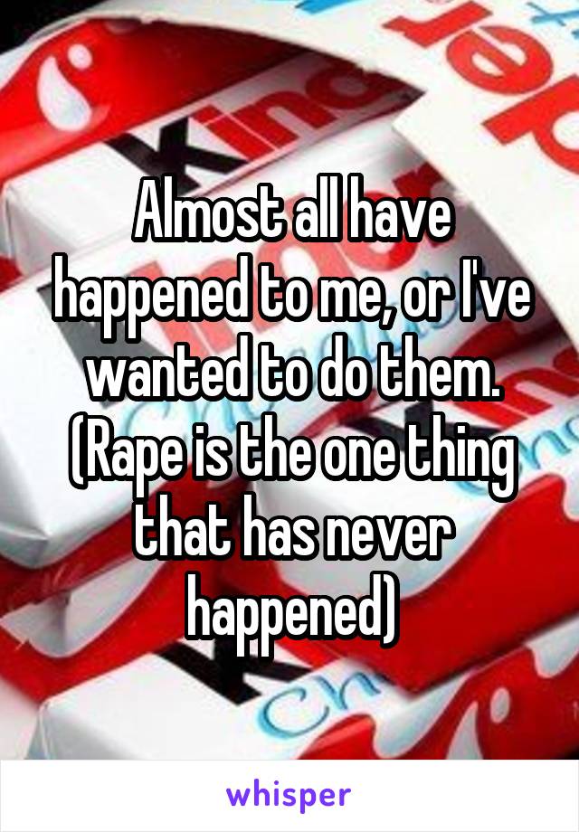 Almost all have happened to me, or I've wanted to do them. (Rape is the one thing that has never happened)