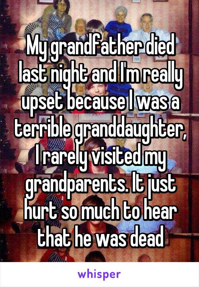 My grandfather died last night and I'm really upset because I was a terrible granddaughter, I rarely visited my grandparents. It just hurt so much to hear that he was dead