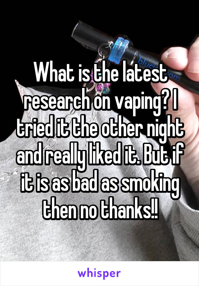 What is the latest research on vaping? I tried it the other night and really liked it. But if it is as bad as smoking then no thanks!!