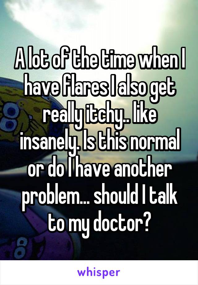 A lot of the time when I have flares I also get really itchy.. like insanely. Is this normal or do I have another problem... should I talk to my doctor?