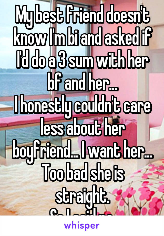 My best friend doesn't know I'm bi and asked if I'd do a 3 sum with her bf and her...
I honestly couldn't care less about her boyfriend... I want her...
Too bad she is straight.
So I said no.