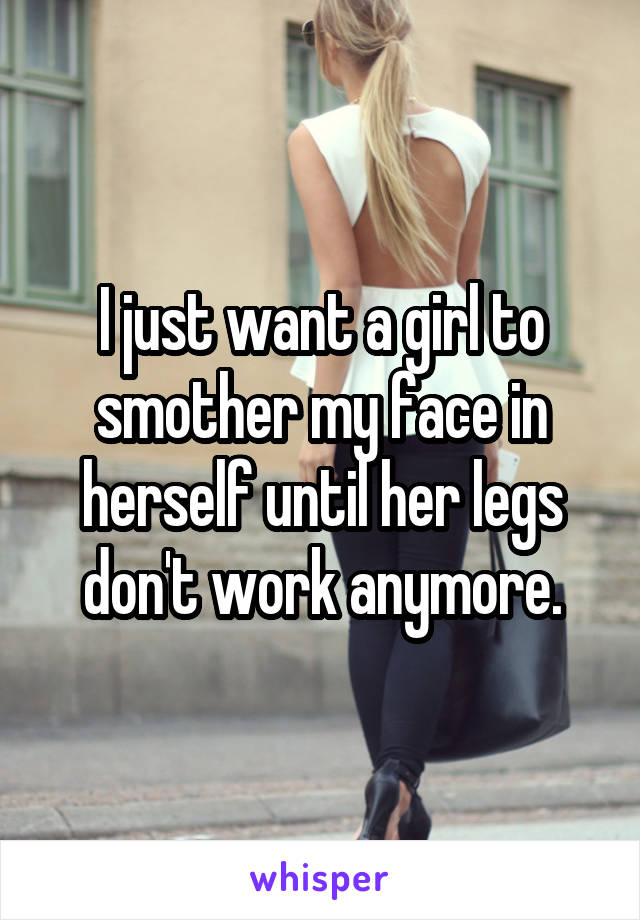 I just want a girl to smother my face in herself until her legs don't work anymore.