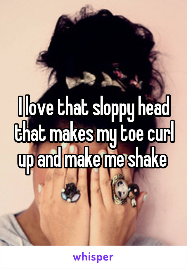 I love that sloppy head that makes my toe curl up and make me shake 