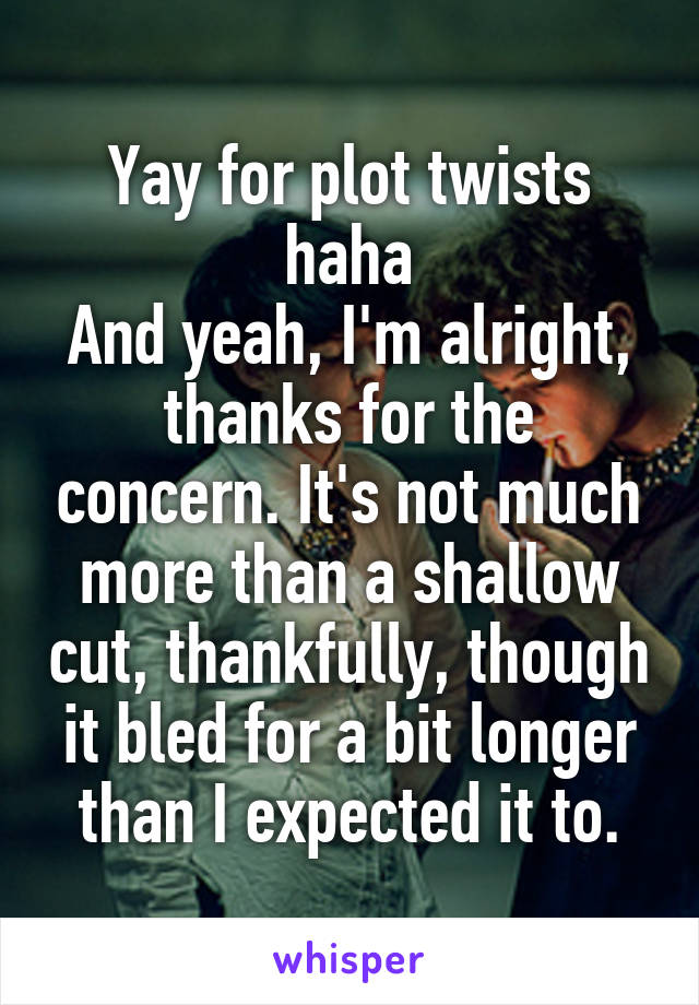 Yay for plot twists haha
And yeah, I'm alright, thanks for the concern. It's not much more than a shallow cut, thankfully, though it bled for a bit longer than I expected it to.