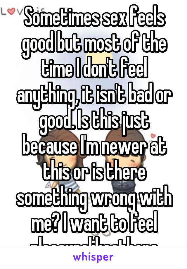 Sometimes sex feels good but most of the time I don't feel anything, it isn't bad or good. Is this just because I'm newer at this or is there something wrong with me? I want to feel pleasurelikeothers