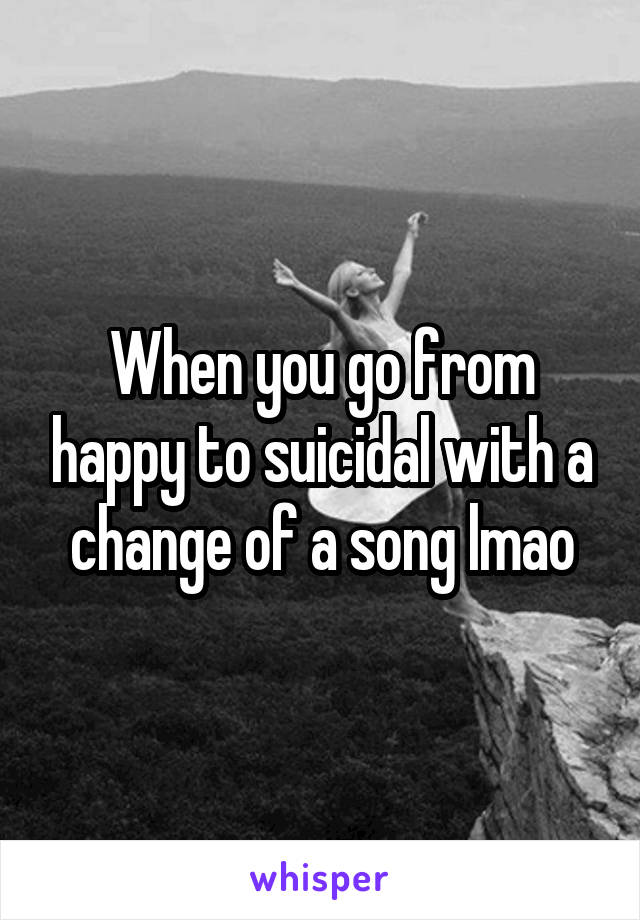 When you go from happy to suicidal with a change of a song lmao