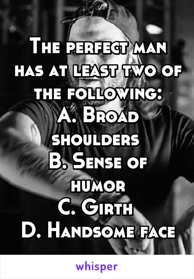 The perfect man has at least two of the following:
A. Broad shoulders 
B. Sense of humor
C. Girth 
D. Handsome face