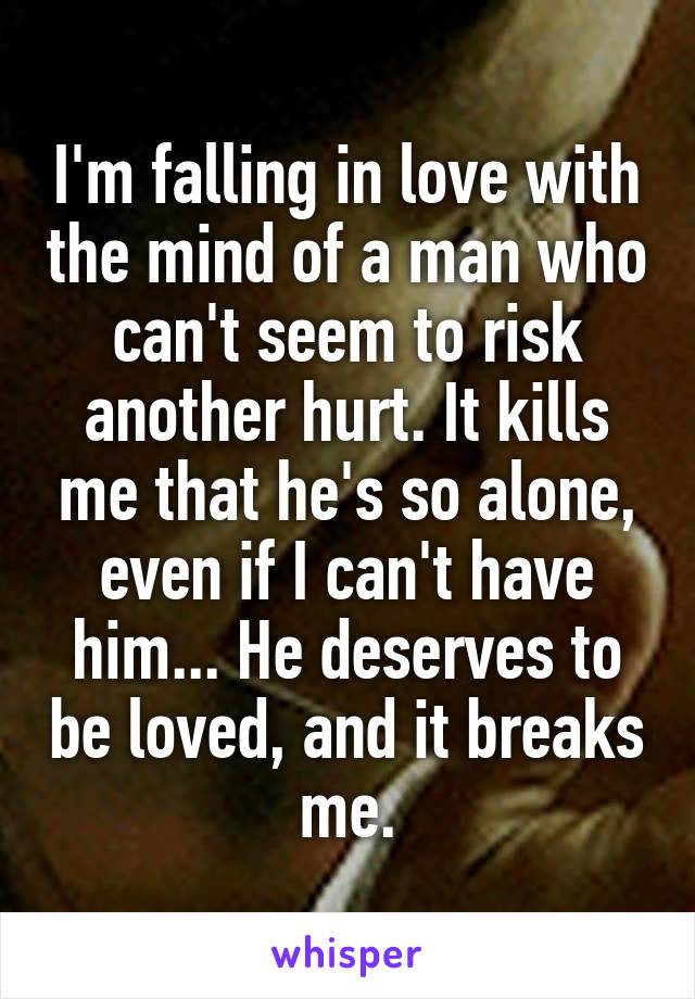 I'm falling in love with the mind of a man who can't seem to risk another hurt. It kills me that he's so alone, even if I can't have him... He deserves to be loved, and it breaks me.