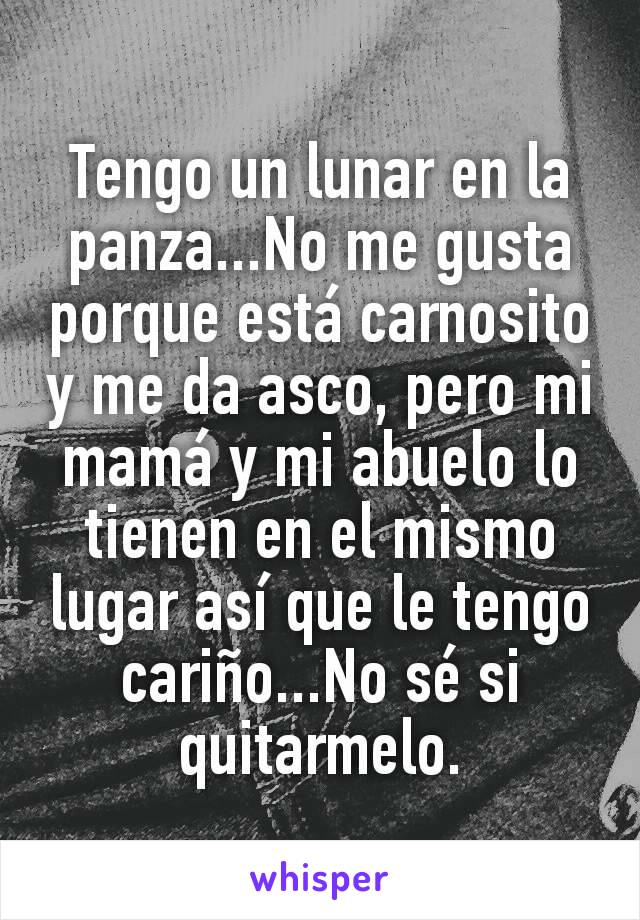 Tengo un lunar en la panza...No me gusta porque está carnosito y me da asco, pero mi mamá y mi abuelo lo tienen en el mismo lugar así que le tengo cariño...No sé si quitarmelo.