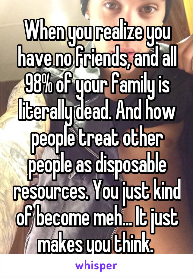 When you realize you have no friends, and all 98% of your family is literally dead. And how people treat other people as disposable resources. You just kind of become meh... It just makes you think. 