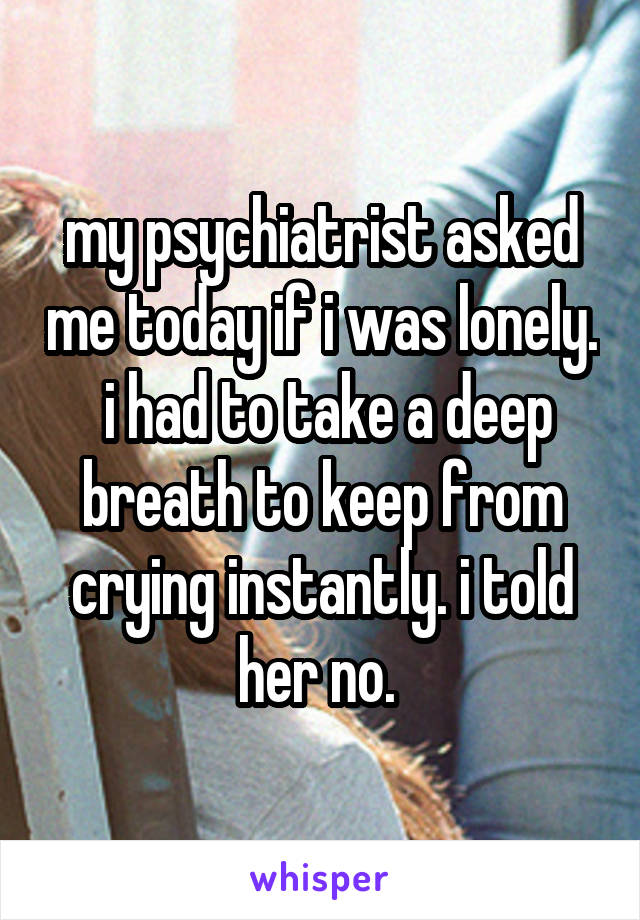 my psychiatrist asked me today if i was lonely.  i had to take a deep breath to keep from crying instantly. i told her no. 