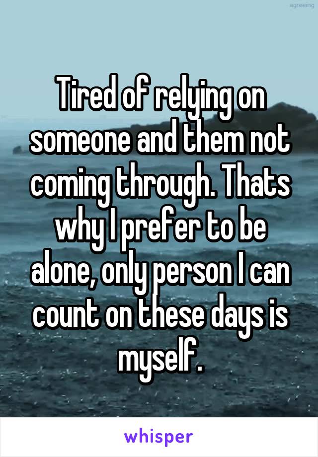 Tired of relying on someone and them not coming through. Thats why I prefer to be alone, only person I can count on these days is myself.