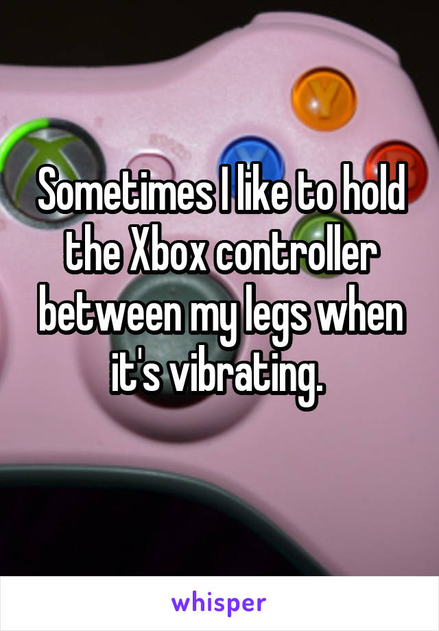 Sometimes I like to hold the Xbox controller between my legs when it's vibrating. 
