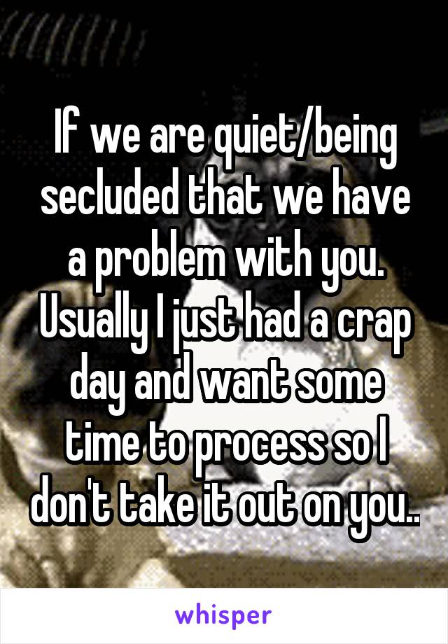 If we are quiet/being secluded that we have a problem with you. Usually I just had a crap day and want some time to process so I don't take it out on you..