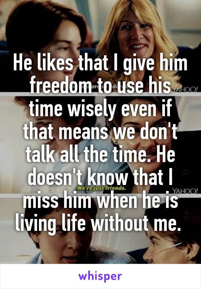 He likes that I give him freedom to use his time wisely even if that means we don't talk all the time. He doesn't know that I miss him when he is living life without me. 