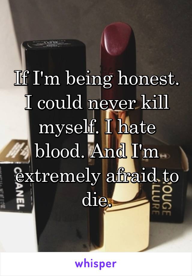 If I'm being honest. I could never kill myself. I hate blood. And I'm extremely afraid to die.