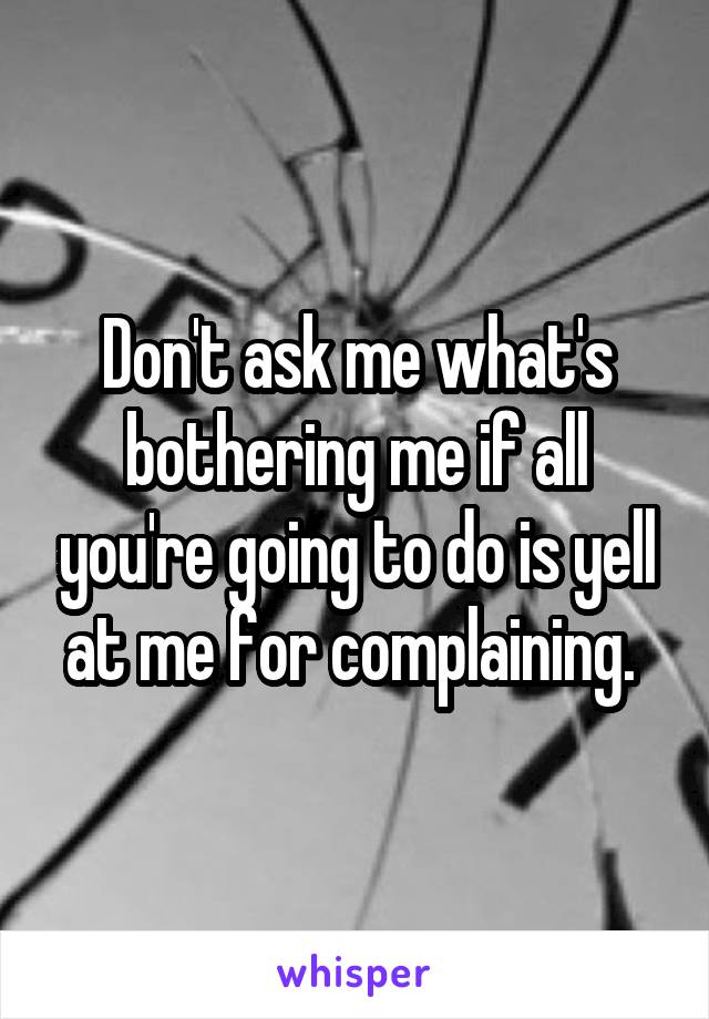 Don't ask me what's bothering me if all you're going to do is yell at me for complaining. 