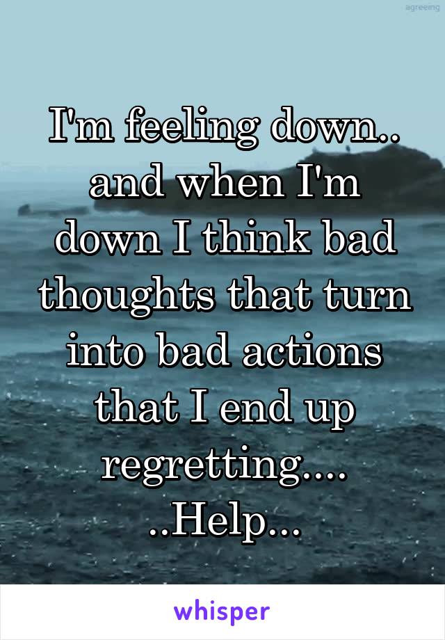 I'm feeling down.. and when I'm down I think bad thoughts that turn into bad actions that I end up regretting....
..Help...