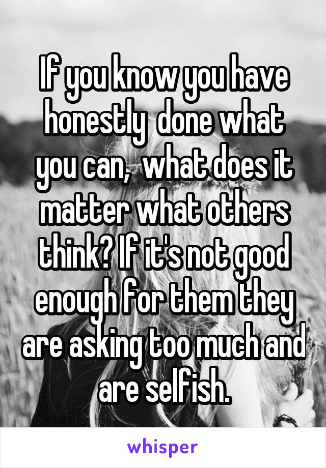 If you know you have honestly  done what you can,  what does it matter what others think? If it's not good enough for them they are asking too much and are selfish.