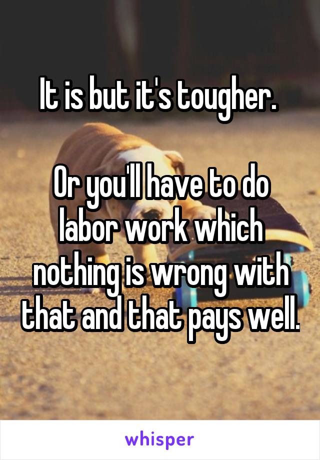 It is but it's tougher. 

Or you'll have to do labor work which nothing is wrong with that and that pays well. 