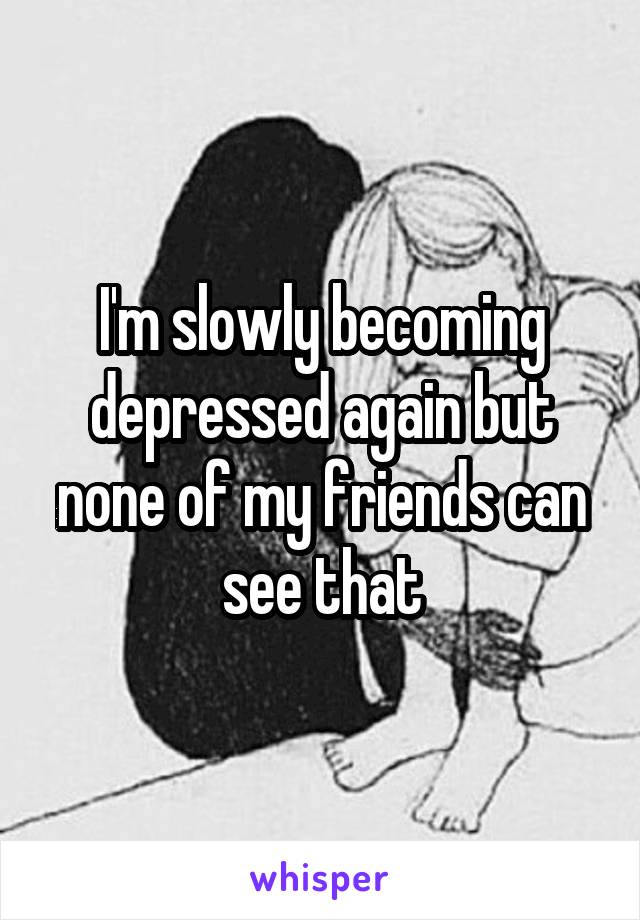 I'm slowly becoming depressed again but none of my friends can see that