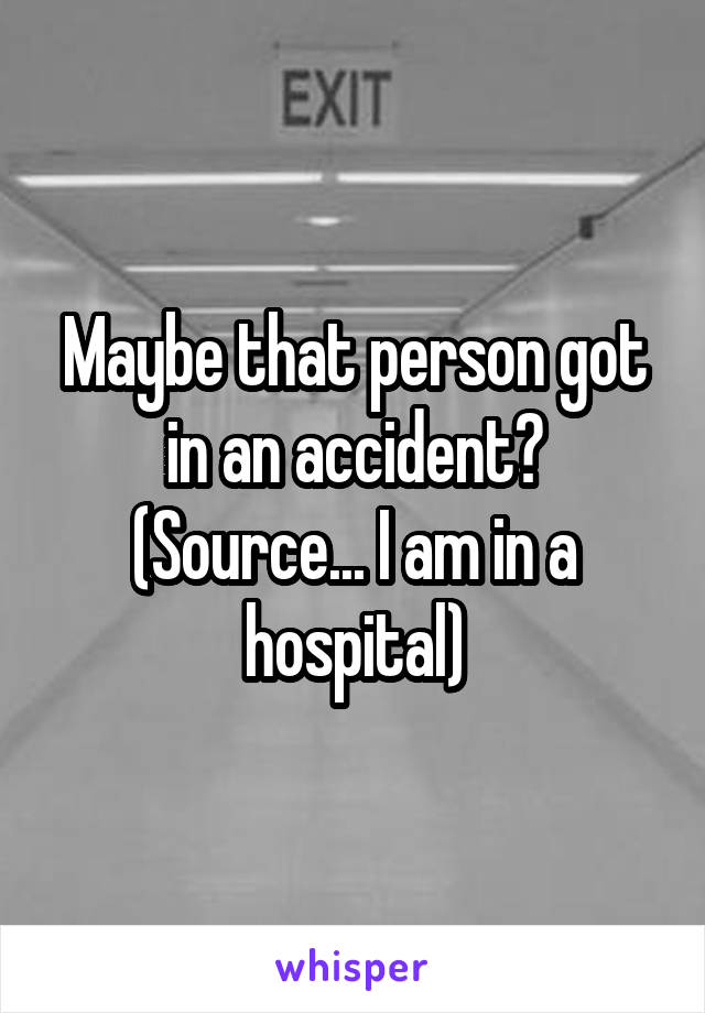 Maybe that person got in an accident? (Source... I am in a hospital)