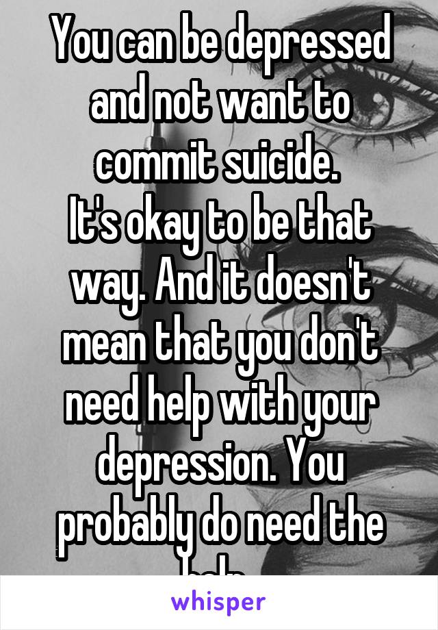 You can be depressed and not want to commit suicide. 
It's okay to be that way. And it doesn't mean that you don't need help with your depression. You probably do need the help. 