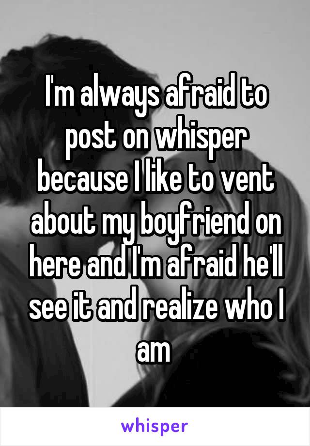 I'm always afraid to post on whisper because I like to vent about my boyfriend on here and I'm afraid he'll see it and realize who I am 