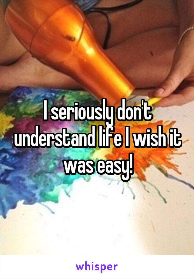 I seriously don't understand life I wish it was easy!