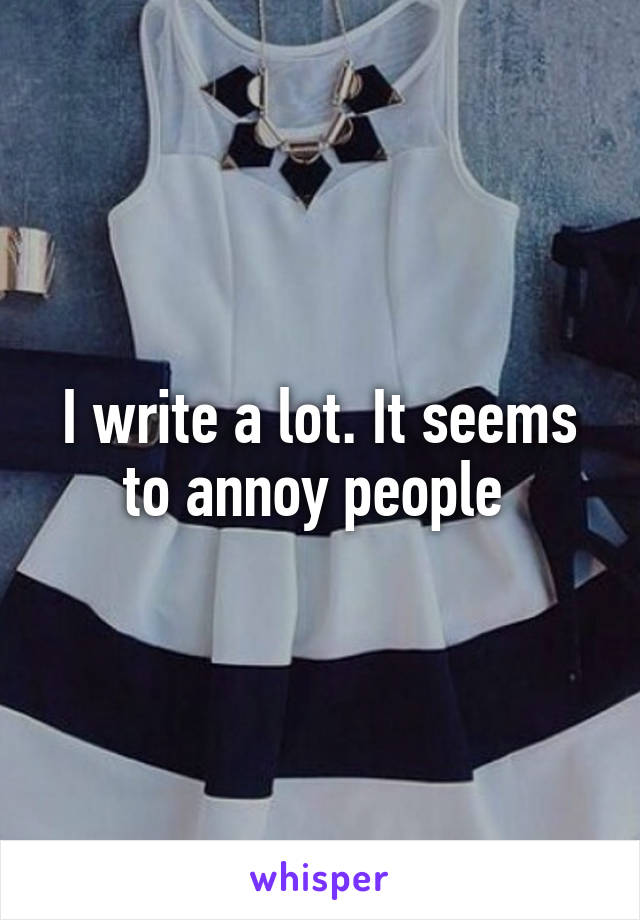 I write a lot. It seems to annoy people 