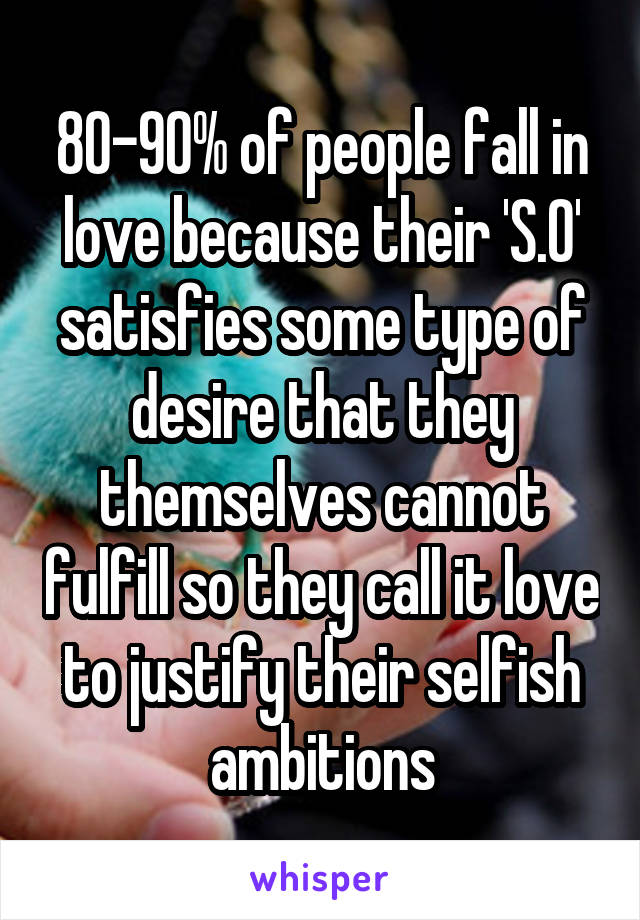 80-90% of people fall in love because their 'S.O' satisfies some type of desire that they themselves cannot fulfill so they call it love to justify their selfish ambitions