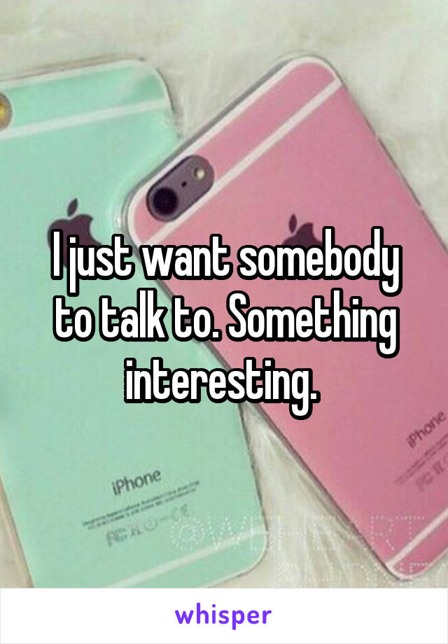 I just want somebody to talk to. Something interesting. 