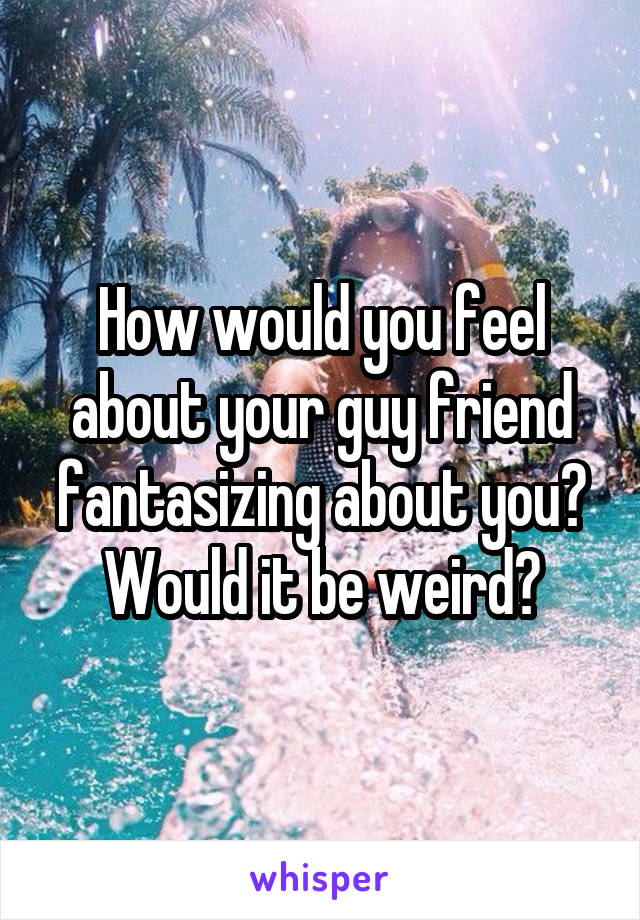 How would you feel about your guy friend fantasizing about you? Would it be weird?