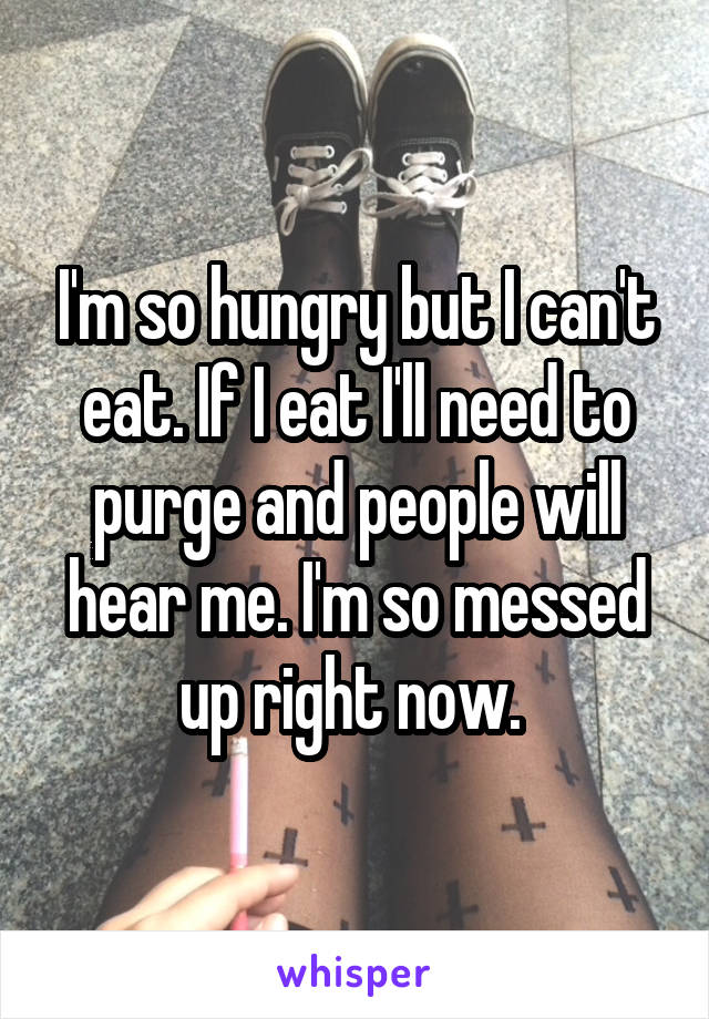 I'm so hungry but I can't eat. If I eat I'll need to purge and people will hear me. I'm so messed up right now. 