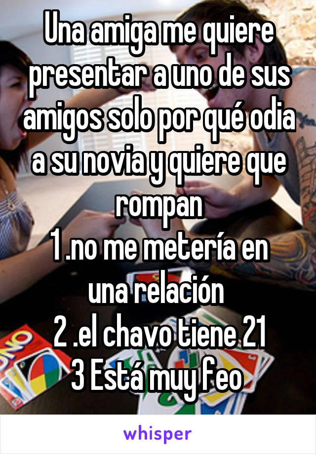 Una amiga me quiere presentar a uno de sus amigos solo por qué odia a su novia y quiere que rompan
1 .no me metería en una relación 
2 .el chavo tiene 21
3 Está muy feo 
