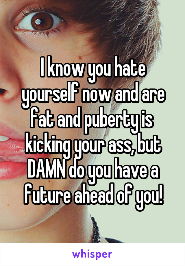 I know you hate yourself now and are fat and puberty is  kicking your ass, but DAMN do you have a future ahead of you!