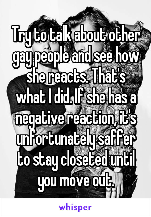 Try to talk about other gay people and see how she reacts. That's what I did. If she has a negative reaction, it's unfortunately saffer to stay closeted until you move out.