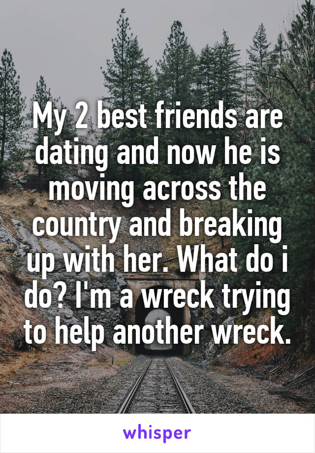 My 2 best friends are dating and now he is moving across the country and breaking up with her. What do i do? I'm a wreck trying to help another wreck.