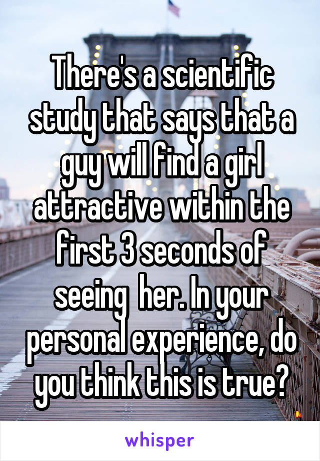 There's a scientific study that says that a guy will find a girl attractive within the first 3 seconds of seeing  her. In your personal experience, do you think this is true?