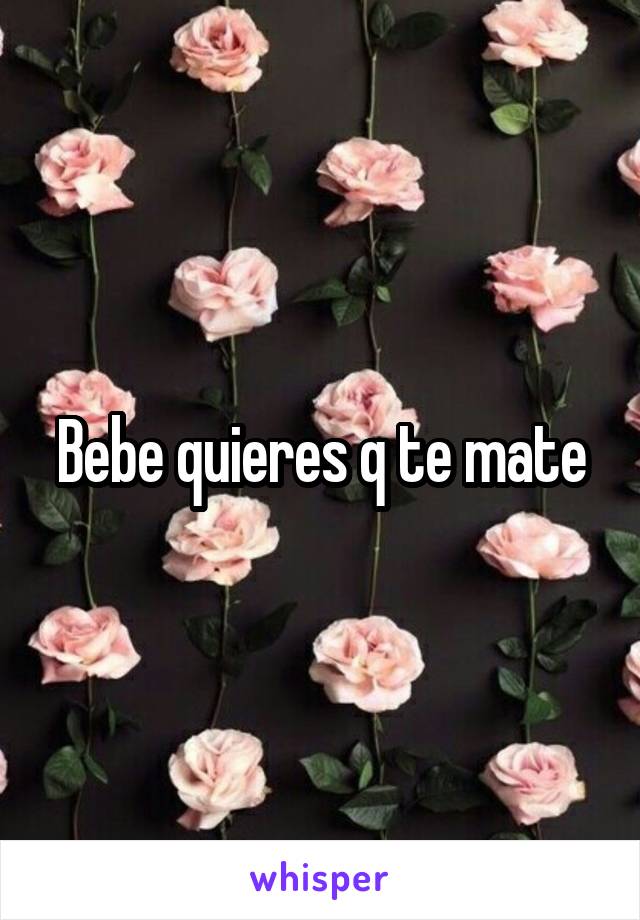 Bebe quieres q te mate